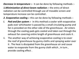 Decrease in temperature :- it can be done by following methods :-
1.Minimization of direct beam radiation :- the entry of direct
radiation can be controlled through use of movable screen and
temperature increase can be controlled .
2. Evaporative cooling :- this can be done by following methods :-
i. Pad and fan system :- in this method a cooler with evaporative
pads over whichwater is passed by a small circulating pump and
fan is provided on the other side of the greenhouse . Air enters
through the cooling pads gets cooled and taken out through the
exhaust fan covering entire length of greenhouse and cools it .
ii. The another way of achieving evaporative cooling is to cover
the roof of greenhouse by gunny cloths and spraying water over
it . The heat is dissipated from the greenhouse air and cause
water to evaporate from the gunny cloth which , in turn ,
provide cooling effect .
 
