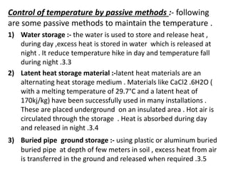 Control of temperature by passive methods :- following
are some passive methods to maintain the temperature .
1) Water storage :- the water is used to store and release heat ,
during day ,excess heat is stored in water which is released at
night . It reduce temperature hike in day and temperature fall
during night .3.3
2) Latent heat storage material :-latent heat materials are an
alternating heat storage medium . Materials like CaCl2 .6H2O (
with a melting temperature of 29.7°C and a latent heat of
170kj/kg) have been successfully used in many installations .
These are placed underground on an insulated area . Hot air is
circulated through the storage . Heat is absorbed during day
and released in night .3.4
3) Buried pipe ground storage :- using plastic or aluminum buried
buried pipe at depth of few meters in soil , excess heat from air
is transferred in the ground and released when required .3.5
 