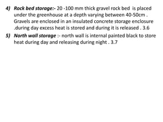 4) Rock bed storage:- 20 -100 mm thick gravel rock bed is placed
under the greenhouse at a depth varying between 40-50cm .
Gravels are enclosed in an insulated concrete storage enclosure
.during day excess heat is stored and during it is released . 3.6
5) North wall storage :- north wall is internal painted black to store
heat during day and releasing during night . 3.7
 