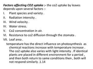 Factors affecting CO2 uptake :- the co2 uptake by leaves
depends upon several factors :-
I. Plant species and variety .
II. Radiation intensity .
III. Wind velocity .
IV. Water stress.
V. Co2 concentration in air.
VI. Resistance to co2 diffusion through the stomata .
VII. Leaf area .
temperature has the direct influence on photosynthesis as
chemical reactions increase with temperature increase .
The co2 uptake also varies with light intensity . If identical
plants are placed in different environment for a period ,
and then both return to same conditions then , both will
not respond similarly .1.14
 