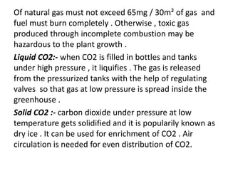 Of natural gas must not exceed 65mg / 30m² of gas and
fuel must burn completely . Otherwise , toxic gas
produced through incomplete combustion may be
hazardous to the plant growth .
Liquid CO2:- when CO2 is filled in bottles and tanks
under high pressure , it liquifies . The gas is released
from the pressurized tanks with the help of regulating
valves so that gas at low pressure is spread inside the
greenhouse .
Solid CO2 :- carbon dioxide under pressure at low
temperature gets solidified and it is popularily known as
dry ice . It can be used for enrichment of CO2 . Air
circulation is needed for even distribution of CO2.
 