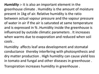 Humidity :- it is also an important element in the
greenhouse climate . Humidity is the amount of moisture
present in 1kg of air. Relative humidity is the ratio
between actual vapour pressure and the vapour pressure
of water in air if the air is saturated at same temperature
and is expressed in % .Humidity inside the greenhouse is
influenced by outside climatic parameters . It increases
when warms due to evaporation and reduced when soil
cools .
Humidity affects leaf area development and stomatal
conductance thereby interfering with photosynthesis and
dry matter production . High humidity can cause yield loss
in tomato and fungal and other diseases in greenhouse .
Transpiration increases humidity in greenhouse .
 