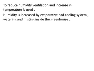 To reduce humidity ventilation and increase in
temperature is used .
Humidity is increased by evaporative pad cooling system ,
watering and misting inside the greenhouse .
 
