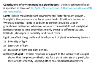 Constituents of environment in a greenhouse :- the microclimate of plant
is specified in terms of (1) light ,(2) temperature ( 3) air composition and(4)
the root media .
Light:- light is most important environmental factor for plant growth .
Sunlight is the only source as far as open field cultivation is concerned .
Whereas electrical lights in addition to sunlight could be used in
greenhouse cultivation whenever required .the availability of sunlight at
particular place is time dependent mainly owing to different season ,
lattitude ,atmosphere humidity and cloud cover .
Light can affect the growth and development of plant in following terms :-
1) Intensity of light
2) Spectrum of light
3) Duration of light and dark period .
Intensity of light :- Typical response of a plant to the intensity of sunlight
shows that the photosynthetic rate for a plant saturate at a particular
level of light intensity .keeping other environmental parameters
 