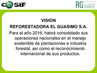 VISION REFORESTADORA EL GUASIMO S.A. Para el año 2016, habrá consolidado sus operaciones nacionales en el manejo sostenible de plantaciones e industria forestal, así como el reconocimiento internacional de sus productos. 