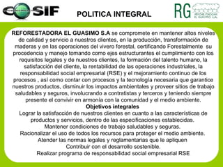REFORESTADORA EL GUASIMO S.A  se compromete en mantener altos niveles de calidad y servicio a nuestros clientes, en la producción, transformación de maderas y en las operaciones del vivero forestal, certificando Forestalmente  su procedencia y manejo tomando como ejes estructurantes el cumplimiento con los requisitos legales y de nuestros clientes,  la formación del talento humano, la satisfacción del cliente, la rentabilidad de las operaciones industriales, la responsabilidad social empresarial (RSE) y el mejoramiento continuo de los procesos ,  así como contar con procesos y la tecnología necesaria que garantice nuestros productos, disminuir los impactos ambientales y proveer sitios de trabajo saludables y seguros, involucrando a contratistas y terceros y teniendo siempre presente el convivir en armonía con la comunidad y el medio ambiente. Objetivos integrales   Lograr la satisfacción de nuestros clientes en cuanto a las características de productos y servicios, dentro de las especificaciones establecidas.  Mantener condiciones de trabajo saludables y seguras.  Racionalizar el uso de todos los recursos para proteger el medio ambiente.  Atender las normas legales y reglamentarias que le apliquen  Contribuir con el desarrollo sostenible. Realizar programa de responsabilidad social empresarial RSE POLITICA INTEGRAL 