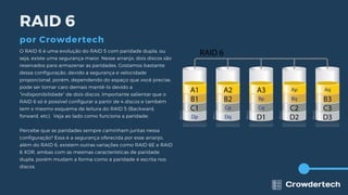 RAID 6
por Crowdertech
O RAID 6 é uma evolução do RAID 5 com paridade dupla, ou
seja, existe uma segurança maior. Nesse arranjo, dois discos são
reservados para armazenar as paridades. Gostamos bastante
dessa configuração, devido a segurança e velocidade
proporcional, porém, dependendo do espaço que você precise,
pode ser tornar caro demais mantê-lo devido a
“indisponibilidade” de dois discos. Importante salientar que o
RAID 6 só é possível configurar a partir de 4 discos e também
tem o mesmo esquema de leitura do RAID 5 (Backward,
forward, etc). Veja ao lado como funciona a paridade:
Percebe que as paridades sempre caminham juntas nessa
configuração? Essa é a segurança oferecida por esse arranjo,
além do RAID 6, existem outras variações como RAID 6E e RAID
6 XOR, ambas com as mesmas características de paridade
dupla, porém mudam a forma como a paridade é escrita nos
discos.
 