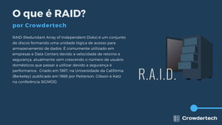 RAID (Redundant Array of Independent Disks) é um conjunto
de discos formando uma unidade lógica de acesso para
armazenamento de dados. É comumente utilizado em
empresas e Data Centers devido a velocidade de retorno e
segurança, atualmente vem crescendo o número de usuário
domésticos que passar a utilizar devido a segurança e
performance. Criado em 1987, na Universidade da Califórnia
(Berkeley), publicado em 1988 por Petterson, Gibson e Katz
na conferência SIGMOD.
O que é RAID?
por Crowdertech
 
