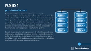 Conhecido também por “mirror” em tradução livre significa
espelhamento. Nesse arranjo, a configuração acontece a partir de 2 HDs e
tem escrita simultânea de dados em ambos os discos exatamente iguais.
A vantagem desse arranjo é a replicação dos dados, porém vale a atenção
em relação sobre a replicação. O que acontece muito, é a replicação
falhar e não avisar e quando você perde os dados do primeiro disco (disco
principal) e vai checar o secundário (espelho), percebe que os dados não
funcionam. Isso acontece porque o espelhamento quebrou.
Se você não precisa de muito espaço e nem de velocidade elevada, essa
pode ser uma solução para você, desde que siga a orientação de sempre
avaliar a integridade dos dados no espelho. Importante salientar que se o
disco 2 parar, você continuará usando normalmente, então a avaliação do
espelhamento é necessária, quase que diariamente.
RAID 1
por Crowdertech
 