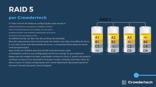 O mais comum de todas as configurações, esse arranjo é
amplamente utilizado devido a sua segurança e versatilidade no sentido de
manter o funcionamento mesmo que um HD danifique, isso ocorre devido a
redundância de paridade. Nessa modalidade, obrigatoriamente você irá precisar
de três discos (mínimo) para configurar o arranjo.
As referências Dp, Cp, Bp e Ap são as faixas de paridade.
Elas são responsáveis pela reconstrução dos dados caso haja uma falha de disco.
É uma das coisas mais fascinantes de se ver, o comportamento disso em baixo
nível (programação).
Aqui existe um detalhe que acho ainda mais fascinante; cada
controladora utiliza a sua configuração de forma a atingir os seus objetivos.
Nesse caso da imagem ao lado, a paridade começa no disco 3, porém ela poderia
começar no disco 2 por exemplo e inclusive mudar a direção, exemplo: Partir do
disco 2 para o 3. Essas configurações tem nome: Backward, Backward Dynamic,
Forward, Forward Dynamic, Parity Delayed.
RAID 5
por Crowdertech
 