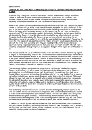 Beth Graham
Compare Act 1 sc 1 with Act 2 sc 5 focusing on changes in Giovanni's and the Friar's state
of mind.
Within the play Tis Pity she’s a Whore, characters Giovanni and the Friar undergo a dramatic
change in their state of minds when one compares Act 1 Scene 1 and Act 2 Scene 5. This
dramatic change is based on their outlook on religion and philosophy mostly, with Giovanni
becoming more skeptical whereas the Friar becomes noticeably frustrated.
Religion and philosophy are both key themes within the first scene of the play, Giovanni decides to
confide in the Friar with his desire for the love of his sister Annabella, his desire for incest. At this
point in the play we see Giovanni reaching out to religion for help in regards to his mostly sexual
desires, he knows what he wants is wrong or in this case unholy “To you I have unclasped my
burdened soul.” This also acts as the reader’s first indicator that this is in fact a tragedy, that this
will ultimately be Giovanni’s downfall. After confessing that he has fallen in lust with his sister
Annabella, the Friar attempts to offer Giovanni a way out before he fully commits to this sin
“Repentance, son, and sorrow for this sin… With thy unranged almost blasphemy.” Throughout the
scene the Friar repeatedly advises Giovanni that religion is his only way to escape this sinful fate,
although the young man is wanting to be forgiven, he still provides rather skeptical or even
argument evoking responses “One soul, one flesh, one love, one heart, one all?’ Although he is
searching for escapism through religion, it is suggested that part of him enjoys the sinful nature of it
all.
This attitude towards his lust is confirmed in Act 2 Scene 5 in which Giovanni has lost any regard
of religion as he chose to fully embrace the sinful incest and instead choses to argue with the Friar
over their contrasting beliefs “Father, in this you are uncharitable; what I have done, I’ll prove both
fit and good.” Unlike the previous scene, Giovanni is boldly displaying his doubts or disregard of
religion, however it is also possible that he is also attempting to anger the Friar as he blames him
for his situation and lack of repentance. This scene really encompasses the conflict between both
Giovanni and the Friar, their clash of belief and morality.
One of the main differences between the two scenes is the changing relationship between
Giovanni and the Friar. In the first scene the Friar is seen to be rather supportive of Giovanni,
wanting to help him off of this dangerous path “Look through the world, and thou shalt see a
thousand faces shine more glorious than this idol thou ador’st.” It is clear that the Friar is proud of
his intelligence but is truly worried about Giovanni’s lustful desires; the Friar believes if Giovanni
follows that road it will lead him to his death where nobody will be able to save him. Interestingly,
this advice to find another lover was also given to Romeo in regards to his star crossed lover
relationship with Juliet; he was warned by another friar that he must find another to love if not his
love for Juliet will kill him due to their backgrounds and incapable secrets between them much like
Giovanni and Annabella.
This relationship between the Friar and Giovanni dramatical changes by the next scene, as the
Friar has lost his temper with Giovanni’s incompetence. This conflict between the two also seems
to be the result from their previous conversation “Peace! Thou hast told a tale whose every word
threatens eternal slaughter to the soul.” The Friar clearly demonstrates his lack of sympathy
towards Giovanni at the beginning of the scene, mirroring the first act in the play; the Friar knows
that there will be no mercy from God on Giovanni’s behalf now, his fate is eternal damnation.
In conclusion, there is a great contrast between the Friar and Giovanni when one compares the
two given scenes. The Friar goes from sympathising Giovanni’s plee for religious help to accepting
his sinful fate, the Friar knows there is nothing more that can be done to help Giovanni, that he
sealed his fate by ignoring he offers of repentance.
 