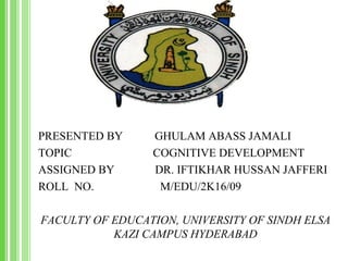 PRESENTED BY GHULAM ABASS JAMALI
TOPIC COGNITIVE DEVELOPMENT
ASSIGNED BY DR. IFTIKHAR HUSSAN JAFFERI
ROLL NO. M/EDU/2K16/09
FACULTY OF EDUCATION, UNIVERSITY OF SINDH ELSA
KAZI CAMPUS HYDERABAD
 