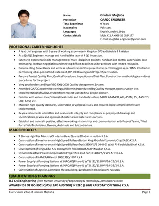 Curriculum Vitae of Ghulam Mujtaba Page 1
Name Ghulam Mujtaba
Profession QA/QC ENGINEER
Total Experience 9 Years
Nationality Pakistani
Languages English,Arabic,Urdu
Contact details Mob. K.S.A +966 59 0554177
E-mail:mujtaba.engineer@yahoo.com
PROFESIONAL CAREER HIGHLIGHTS
 A leadcivil engineerwith 9years of workingexperienceinKingdomOf Saudi Arabia&Pakistan
 As a QA/QCEngineer,manage andhandledthe teamof 4 QC Inspectors.
 Extensive experience insite managementof multi-disciplinedprojects;handsonandcontrol supervision,cost
estimating,contractnegotiationandmeetingdifficultdeadlinesunderpressure withlimitedresources.
 Documenting,SurveillanceandwitnesssubcontractorQCrepresentative performingjobasperQMS. Contractor
performingjobaspermethodstatement,ITP,IFCDrawingsandProjectSpecification.
 Prepare ProjectQualityPlan,QualityProcedures,InspectionandTestPlan,Construction methodologiesandtest
proceduresforthe project.
 Verygoodunderstandingof ISO9001-2008 QualityManagementSystem.
 AttendedQA/QCawarenesstrainingsandseminarsconductedbyQualitymanageratconstructionsite.
 Implementationof QA/QCsystemfrom Projectstartstofinal projectdossier.
 Familiarwithvariouslocal/International codesandstandardssuchas;SAUDI ARAMCO,ACI,ASTM, BSI,AASHTO,
UBC, ANSI,etc.
 Maintainhigh-qualitystandards,understandkeyprocessissues,andensuresprocessimprovementsare
implemented.
 Reviewdocumentssubmittals andevaluateitsintegrityandcompliance asperprojectdrawingsand
specifications,reviewandapproval of material andmaterial inspections.
 Establishandmaintainpositive,effective working relationshipsandcommunicationwithProjectTeams,Third
Party FieldTechnicians,Owners,ArchitectsandSubcontractors.
MAJOR PROJECTS
 7 StoriesHighRise MinistryOf InteriorHeadQuarterDhabaninJeddahK.S.A.
 Constructionof NewHaramainHighSpeed RailwayStationKingAbdullahEconomicCity(KAEC) K.S.A.
 Constructionof NewHaramainHighSpeedRailwayTrack380KV S/S (HHR-5) Wadi Al-FarahMaddinahK.S.A.
 Developmentof KingAbdul AzizEndowmentProject(DOKAAEP)MakkahK.S.A.
 DynamicReactive PowerCompensationProjectSEC-COA Part-II110KV S/S SVCAFIFK.S.A.
 Constructionof NAMERAHNorth380/132KV BSP K.S.A.
 PowerSupplytoPumpingStationsatSHAQAIQPhase-II,WTS(132/13.8KV PSA-2S/S K.S.A.
 PowerSupplytoPumpingStationsatSHAQAIQPhase-II,WTS(132/13.8KV PSA-3S/S K.S.A.
 Constructionof LogisticsCommandMessBuilding,NavalAdminBlockKarachi Pakistan.
QUALIFICATION &TRAININGS
B.E Civil Engineering fromMehran Universityof Engineering & Technology,Jamshoro Pakistan
AWARENESS OF ISO-9001 QMS (LEAD AUDITOR) IN ESEC @ HHR KAEC STATION THUAL K.S.A
 