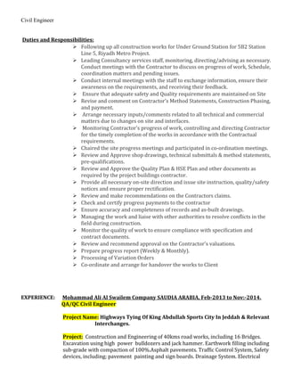 Civil Engineer
Duties and Responsibilities:
 Following up all construction works for Under Ground Station for 5B2 Station
Line 5, Riyadh Metro Project.
 Leading Consultancy services staff, monitoring, directing/advising as necessary.
Conduct meetings with the Contractor to discuss on progress of work, Schedule,
coordination matters and pending issues.
 Conduct internal meetings with the staff to exchange information, ensure their
awareness on the requirements, and receiving their feedback.
 Ensure that adequate safety and Quality requirements are maintained on Site
 Revise and comment on Contractor’s Method Statements, Construction Phasing,
and payment.
 Arrange necessary inputs/comments related to all technical and commercial
matters due to changes on site and interfaces.
 Monitoring Contractor's progress of work, controlling and directing Contractor
for the timely completion of the works in accordance with the Contractual
requirements.
 Chaired the site progress meetings and participated in co-ordination meetings.
 Review and Approve shop drawings, technical submittals & method statements,
pre-qualifications.
 Review and Approve the Quality Plan & HSE Plan and other documents as
required by the project buildings contractor.
 Provide all necessary on-site direction and issue site instruction, quality/safety
notices and ensure proper rectification.
 Review and make recommendations on the Contractors claims.
 Check and certify progress payments to the contractor
 Ensure accuracy and completeness of records and as-built drawings.
 Managing the work and liaise with other authorities to resolve conflicts in the
field during construction.
 Monitor the quality of work to ensure compliance with specification and
contract documents.
 Review and recommend approval on the Contractor's valuations.
 Prepare progress report (Weekly & Monthly).
 Processing of Variation Orders
 Co-ordinate and arrange for handover the works to Client
EXPERIENCE: Mohammad Ali Al Swailem Company SAUDIA ARABIA, Feb-2013 to Nov:-2014.
QA/QC Civil Engineer
Project Name: Highways Tying Of King Abdullah Sports City In Jeddah & Relevant
Interchanges.
Project: Construction and Engineering of 40kms road works, including 16 Bridges.
Excavation using high power bulldozers and jack hammer. Earthwork filling including
sub-grade with compaction of 100%.Asphalt pavements. Traffic Control System, Safety
devices, including; pavement painting and sign boards. Drainage System. Electrical
 