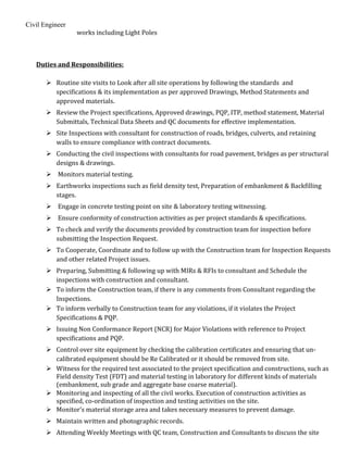Civil Engineer
works including Light Poles
Duties and Responsibilities:
 Routine site visits to Look after all site operations by following the standards and
specifications & its implementation as per approved Drawings, Method Statements and
approved materials.
 Review the Project specifications, Approved drawings, PQP, ITP, method statement, Material
Submittals, Technical Data Sheets and QC documents for effective implementation.
 Site Inspections with consultant for construction of roads, bridges, culverts, and retaining
walls to ensure compliance with contract documents.
 Conducting the civil inspections with consultants for road pavement, bridges as per structural
designs & drawings.
 Monitors material testing.
 Earthworks inspections such as field density test, Preparation of embankment & Backfilling
stages.
 Engage in concrete testing point on site & laboratory testing witnessing.
 Ensure conformity of construction activities as per project standards & specifications.
 To check and verify the documents provided by construction team for inspection before
submitting the Inspection Request.
 To Cooperate, Coordinate and to follow up with the Construction team for Inspection Requests
and other related Project issues.
 Preparing, Submitting & following up with MIRs & RFIs to consultant and Schedule the
inspections with construction and consultant.
 To inform the Construction team, if there is any comments from Consultant regarding the
Inspections.
 To inform verbally to Construction team for any violations, if it violates the Project
Specifications & PQP.
 Issuing Non Conformance Report (NCR) for Major Violations with reference to Project
specifications and PQP.
 Control over site equipment by checking the calibration certificates and ensuring that un-
calibrated equipment should be Re Calibrated or it should be removed from site.
 Witness for the required test associated to the project specification and constructions, such as
Field density Test (FDT) and material testing in laboratory for different kinds of materials
(embankment, sub grade and aggregate base coarse material).
 Monitoring and inspecting of all the civil works. Execution of construction activities as
specified, co-ordination of inspection and testing activities on the site.
 Monitor’s material storage area and takes necessary measures to prevent damage.
 Maintain written and photographic records.
 Attending Weekly Meetings with QC team, Construction and Consultants to discuss the site
 