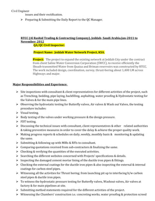 Civil Engineer
issues and their rectification.
 Preparing & Submitting the Daily Report to the QC Manager.
RTCC (Al Rashid Trading & Contracting Company), Jeddah- Saudi Arabia.Jan-2011 to
November: 2012
QA/QC Civil Inspector:
Project Name: Jeddah Water Network Project, KSA.
Project: The project to expand the existing network at Jeddah City under the contract
from client Saline Water Conversion Corporation (SWCC), to receive efficiently the
Shoaib transmitted Water from Quaiza and Briman reservoirs was constructed by RTCC.
The work included design, coordination, survey, thrust-boring about 1,400 LM across
Highways and major.
Major Responsibilities and Experience:
 Site inspections with consultant & client representatives for different activities of the project, such
as Trenching, bedding, pipe laying, backfilling, asphalting, water proofing & Hydrostatic testing for
the Valves & for the main pipe lines.
 Observing the hydrostatic testing for Butterfly valves, Air valves & Wash out Valves, the testing
procedure includes:
 Visual testing.
 Body testing of the valves under working pressure & the design pressure.
 FDT testing.
 Discussing the technical issues with consultant, client representatives & other related authorities
& taking preventive measures in order to cover the delay & achieve the proper quality work.
 Making progress reports & schedules on daily, weekly, monthly basis & monitoring & updating
the same.
 Submitting & following up with MIRs & RFIs to consultant.
 Comparing quotations received from sub-contractors & finalizing the same.
 Checking & verifying the quantities of the executed activities.
 Searching the different websites concerned with Projects’ specifications & details.
 Inspecting the damaged cement mortar lining of the ductile iron pipes & fittings.
 Checking the external coatings for the ductile iron pipes & also inspecting the external & internal
coatings for carbon steel pipes.
 Witnessing all the activities for Thrust boring; from launching pit up to interfacing b/w carbon
steel pipes & ductile iron pipes.
 To witness the hydrostatic pressure testing for Butterfly valves, Washout valves, Air valves at
factory & for main pipelines at site.
 Submitting method statements required for the different activities of the project.
 Witnessing the Chambers’ construction i.e.: concreting works, water proofing & protection screed
 