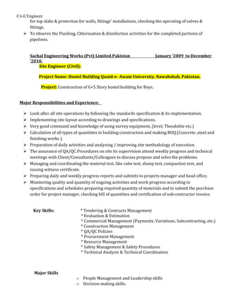 Civil Engineer
for top slabs & protection for walls, fittings’ installations, checking the operating of valves &
fittings.
 To observe the Flushing, Chlorination & disinfection activities for the completed portions of
pipelines.
Sachal Engineering Works (Pvt) Limited.Pakistan January ‘2009 to December
’2010.
Site Engineer (Civil):
Project Name: Hostel Building Quaid-e- Awam University, Nawabshah, Pakistan.
Project: Construction of G+5 Story hostel building for Boys.
Major Responsibilities and Experience:
 Look after all site operations by following the standards specification & its implementation.
 Implementing site layout according to drawings and specifications.
 Very good command and knowledge of using survey equipment, (level, Theodolite etc.)
 Calculation of all types of quantities in building construction and making BOQ.(Concrete ,steel and
finishing works ).
 Preparation of daily activities and analyzing / improving site methodology of execution.
 The assurance of QA/QC Procedures on site its supervision attend weekly progress and technical
meetings with Client/Consultants/Colleagues to discuss propose and solve the problems.
 Managing and coordinating the material test, like cube test, slump test, compaction test, and
issuing witness certificate.
 Preparing daily and weekly progress reports and submits to projects manager and head office.
 Monitoring quality and quantity of ongoing activities and work progress according to
specifications and schedules preparing required quantity of materials and to submit the purchase
order for project manager, checking bill of quantities and certification of sub-contractor invoice.
Key Skills: * Tendering & Contracts Management
* Evaluation & Estimation
* Commercial Management (Payments, Variations, Subcontracting, etc.)
* Construction Management
* QA/QC Policies
* Procurement Management
* Resource Management
* Safety Management & Safety Procedures
* Technical Analysis & Technical Coordination
Major Skills
o People Management and Leadership skills
o Decision making skills.
 