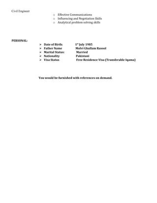 Civil Engineer
o Effective Communications
o Influencing and Negotiation Skills
o Analytical problem solving skills
PERSONAL:
 Date of Birth: 1st
July 1985
 Father Name Molvi Ghullam Rasool
 Marital Status: Married
 Nationality Pakistani
 Visa Status Free Residence Visa (Transferable Iqama)
You would be furnished with references on demand.
 