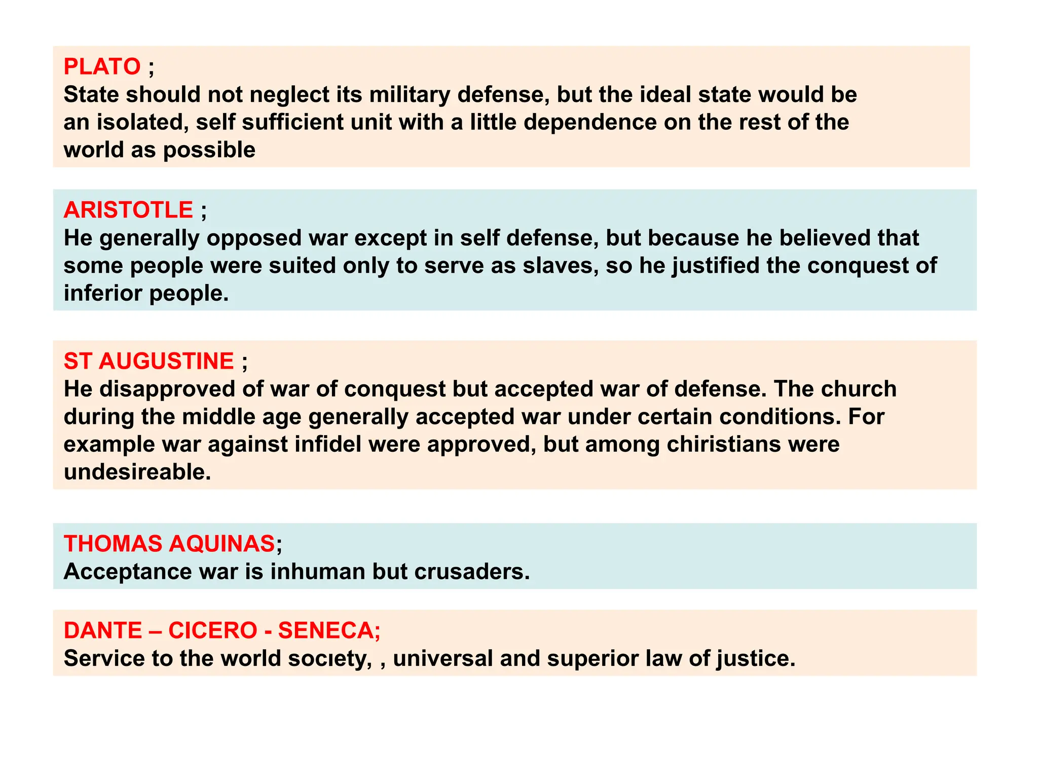 PLATO ;
State should not neglect its military defense, but the ideal state would be
an isolated, self sufficient unit with a little dependence on the rest of the
world as possible
ARISTOTLE ;
He generally opposed war except in self defense, but because he believed that
some people were suited only to serve as slaves, so he justified the conquest of
inferior people.
ST AUGUSTINE ;
He disapproved of war of conquest but accepted war of defense. The church
during the middle age generally accepted war under certain conditions. For
example war against infidel were approved, but among chiristians were
undesireable.
THOMAS AQUINAS;
Acceptance war is inhuman but crusaders.
DANTE – CICERO - SENECA;
Service to the world socıety, , universal and superior law of justice.
 