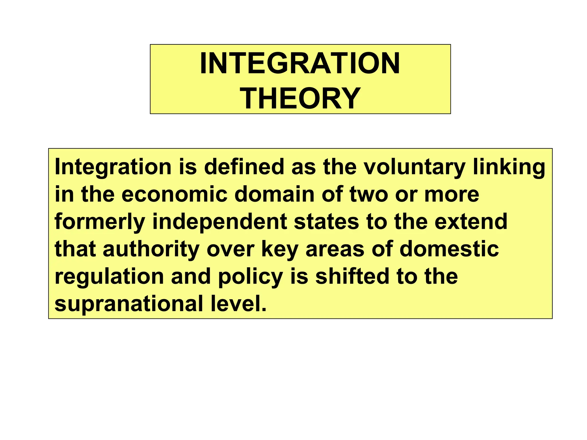 INTEGRATION
THEORY
Integration is defined as the voluntary linking
in the economic domain of two or more
formerly independent states to the extend
that authority over key areas of domestic
regulation and policy is shifted to the
supranational level.
 