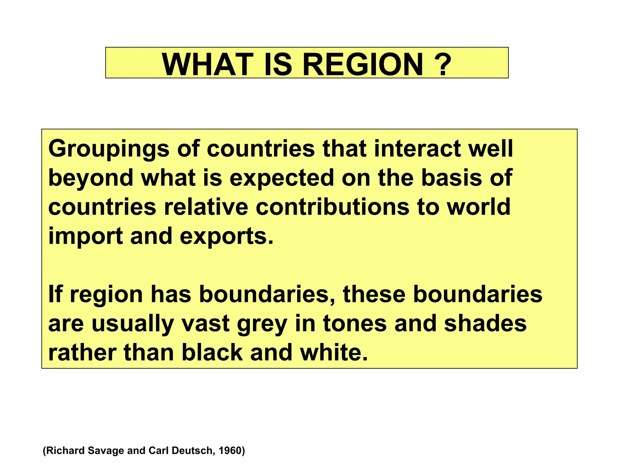 WHAT IS REGION ?
Groupings of countries that interact well
beyond what is expected on the basis of
countries relative contributions to world
import and exports.
If region has boundaries, these boundaries
are usually vast grey in tones and shades
rather than black and white.
(Richard Savage and Carl Deutsch, 1960)
 