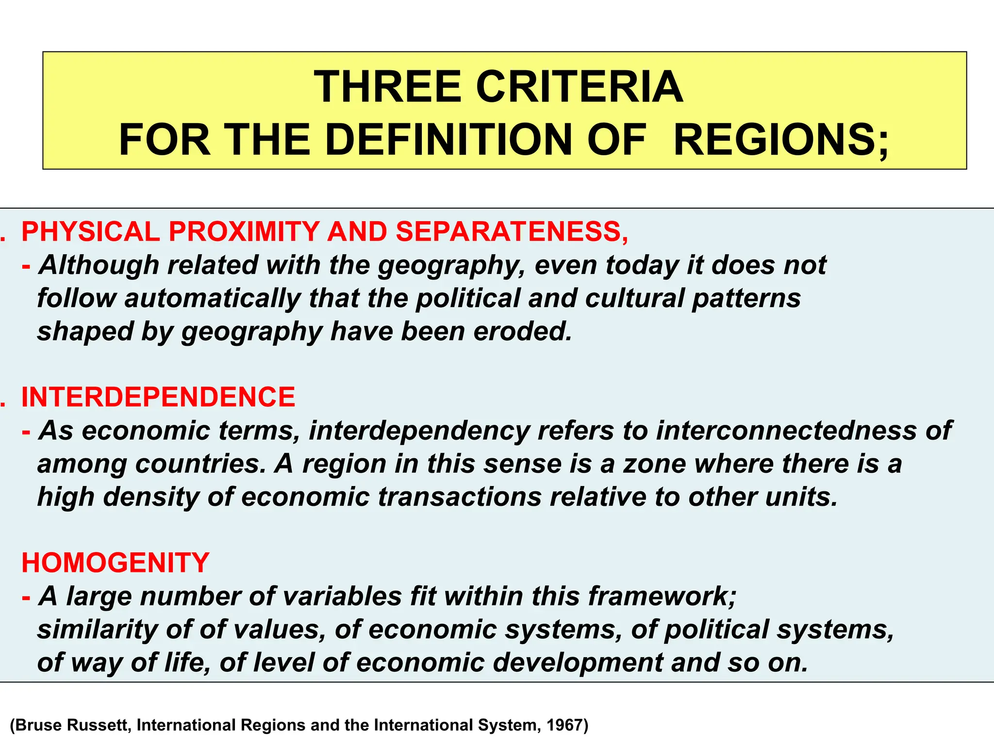 THREE CRITERIA
FOR THE DEFINITION OF REGIONS;
. PHYSICAL PROXIMITY AND SEPARATENESS,
- Although related with the geography, even today it does not
follow automatically that the political and cultural patterns
shaped by geography have been eroded.
. INTERDEPENDENCE
- As economic terms, interdependency refers to interconnectedness of
among countries. A region in this sense is a zone where there is a
high density of economic transactions relative to other units.
HOMOGENITY
- A large number of variables fit within this framework;
similarity of of values, of economic systems, of political systems,
of way of life, of level of economic development and so on.
(Bruse Russett, International Regions and the International System, 1967)
 