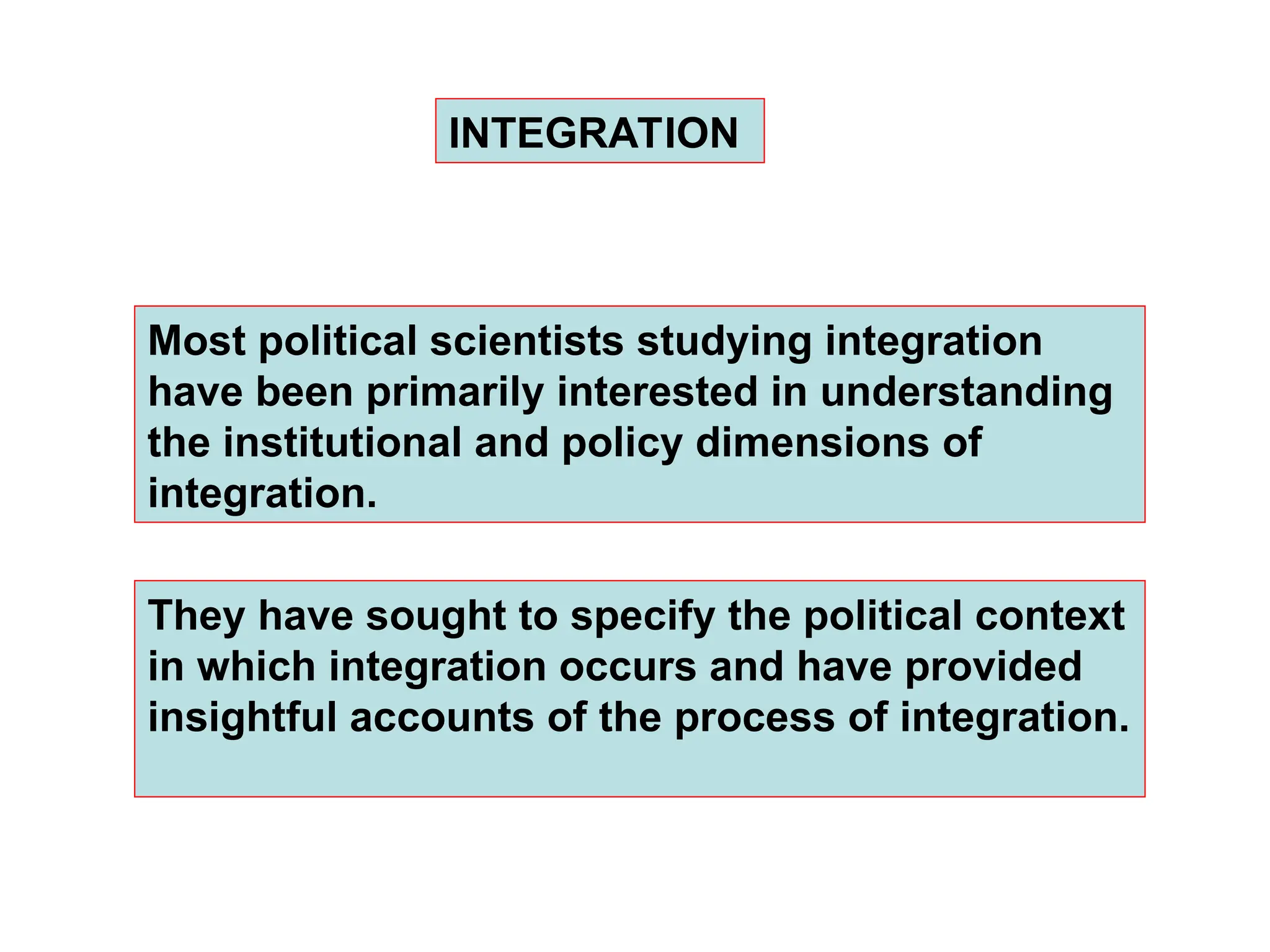Most political scientists studying integration
have been primarily interested in understanding
the institutional and policy dimensions of
integration.
INTEGRATION
They have sought to specify the political context
in which integration occurs and have provided
insightful accounts of the process of integration.
 