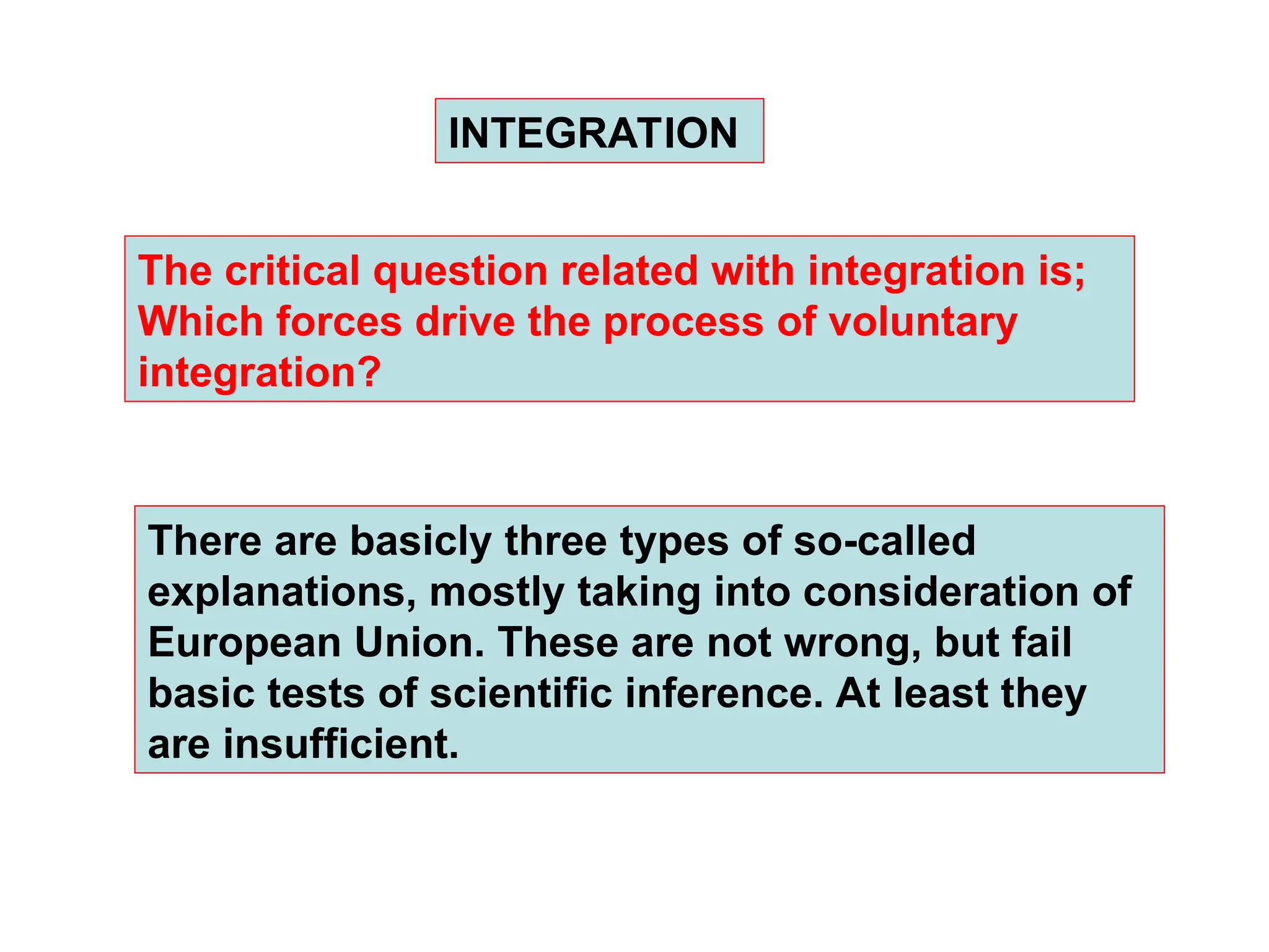 The critical question related with integration is;
Which forces drive the process of voluntary
integration?
INTEGRATION
There are basicly three types of so-called
explanations, mostly taking into consideration of
European Union. These are not wrong, but fail
basic tests of scientific inference. At least they
are insufficient.
 