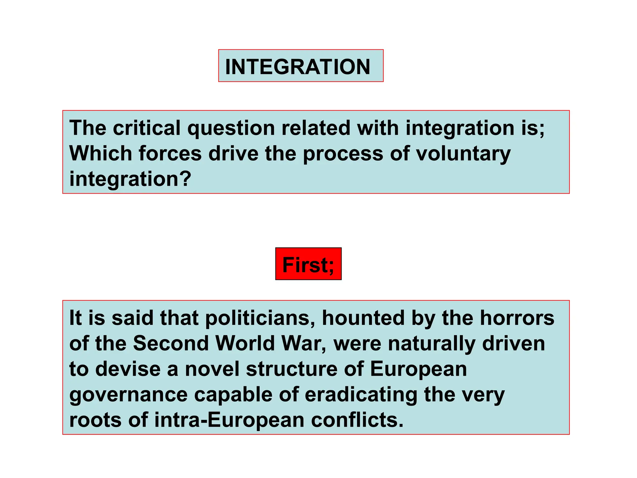 It is said that politicians, hounted by the horrors
of the Second World War, were naturally driven
to devise a novel structure of European
governance capable of eradicating the very
roots of intra-European conflicts.
INTEGRATION
First;
The critical question related with integration is;
Which forces drive the process of voluntary
integration?
 