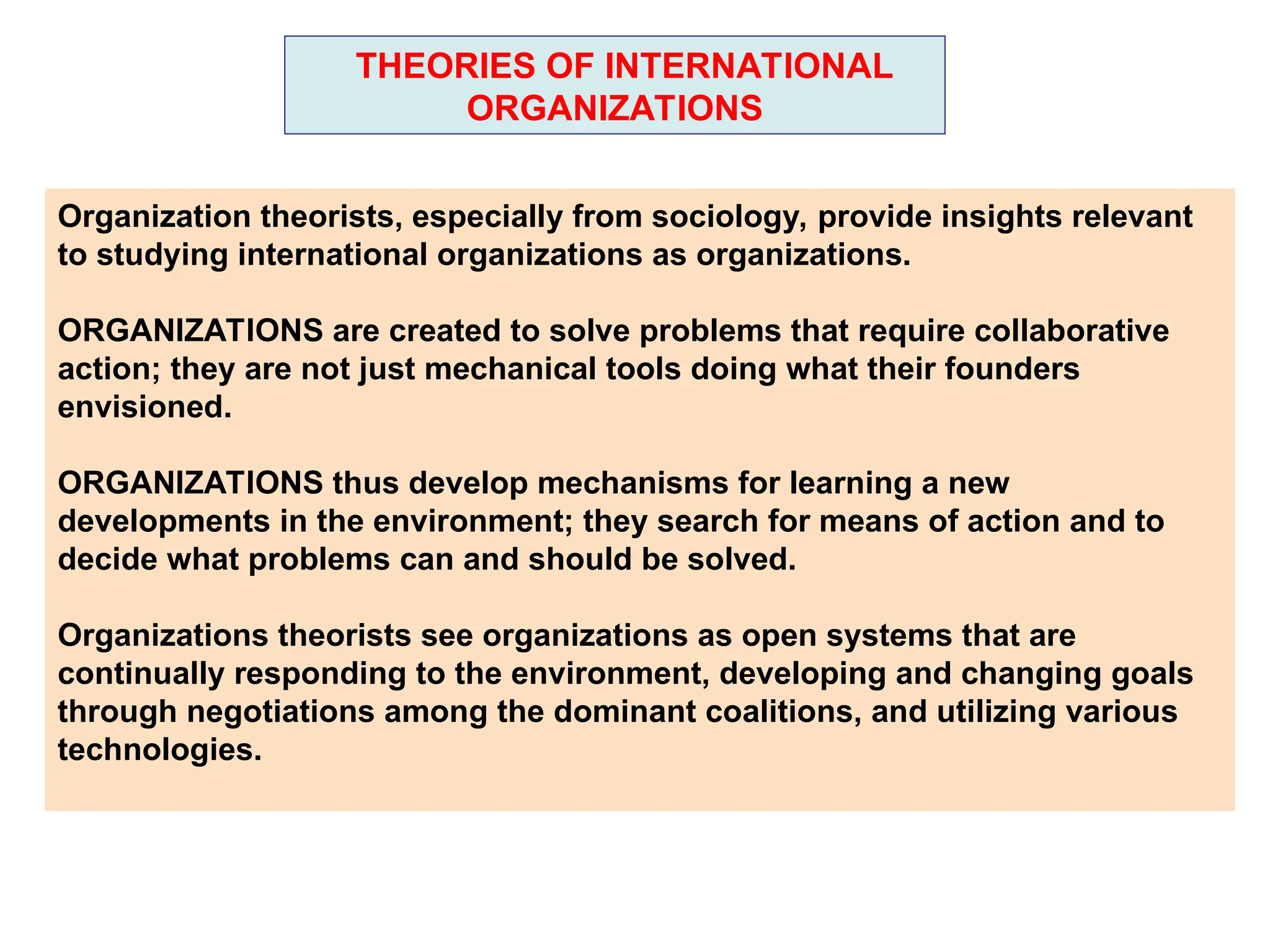 THEORIES OF INTERNATIONAL
ORGANIZATIONS
Organization theorists, especially from sociology, provide insights relevant
to studying international organizations as organizations.
ORGANIZATIONS are created to solve problems that require collaborative
action; they are not just mechanical tools doing what their founders
envisioned.
ORGANIZATIONS thus develop mechanisms for learning a new
developments in the environment; they search for means of action and to
decide what problems can and should be solved.
Organizations theorists see organizations as open systems that are
continually responding to the environment, developing and changing goals
through negotiations among the dominant coalitions, and utilizing various
technologies.
 