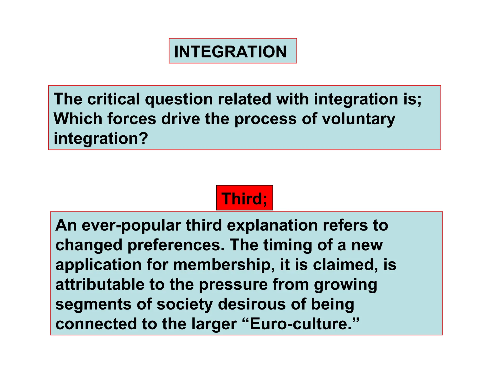 An ever-popular third explanation refers to
changed preferences. The timing of a new
application for membership, it is claimed, is
attributable to the pressure from growing
segments of society desirous of being
connected to the larger “Euro-culture.”
INTEGRATION
Third;
The critical question related with integration is;
Which forces drive the process of voluntary
integration?
 