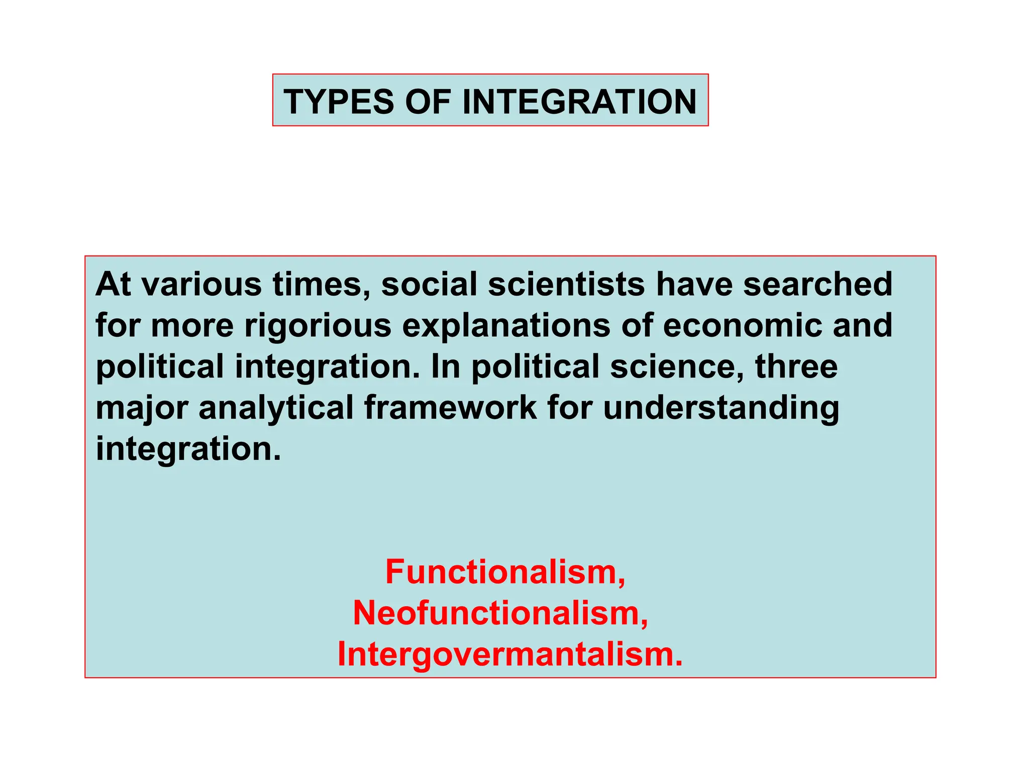 TYPES OF INTEGRATION
At various times, social scientists have searched
for more rigorious explanations of economic and
political integration. In political science, three
major analytical framework for understanding
integration.
Functionalism,
Neofunctionalism,
Intergovermantalism.
 