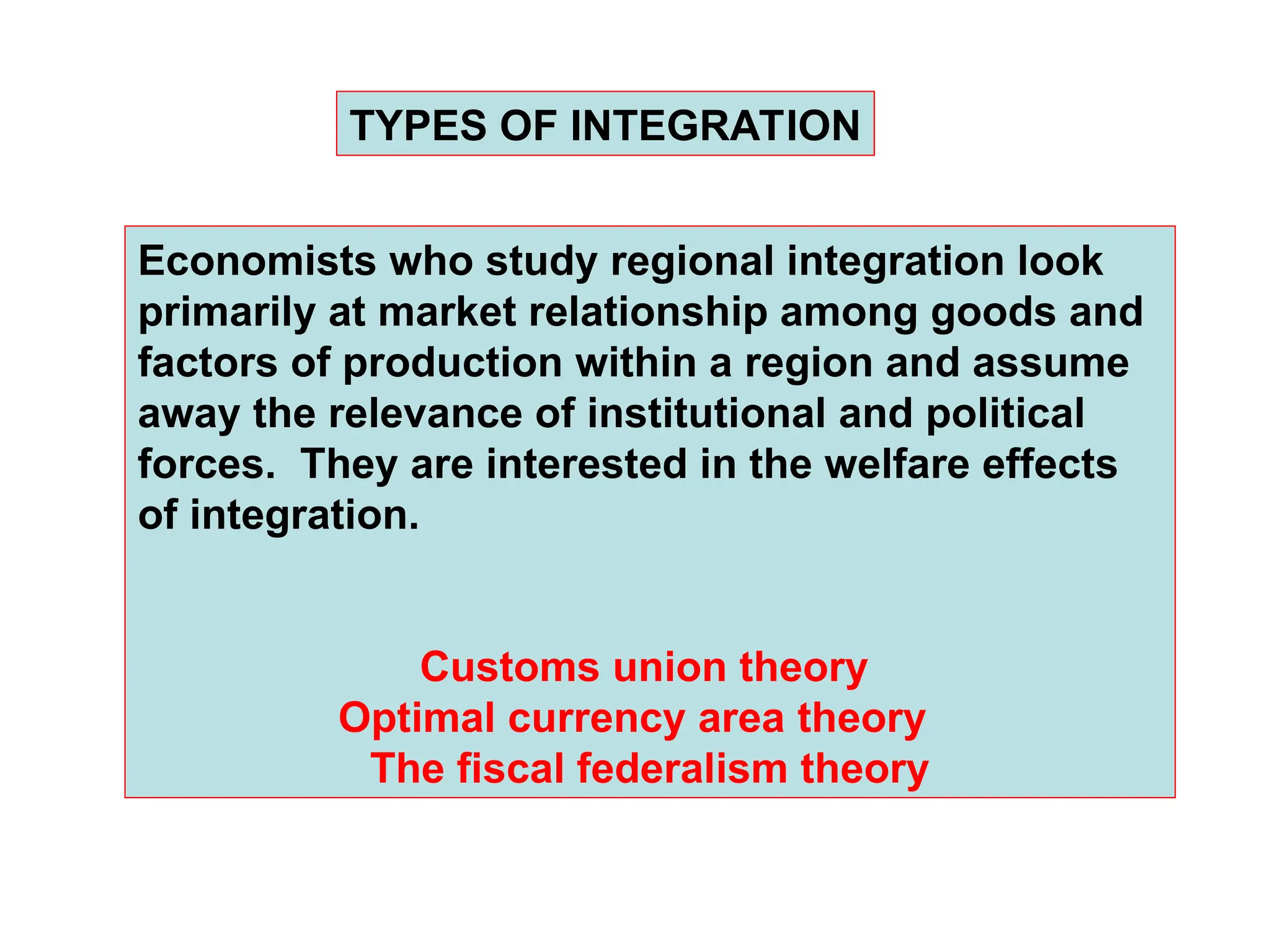 TYPES OF INTEGRATION
Economists who study regional integration look
primarily at market relationship among goods and
factors of production within a region and assume
away the relevance of institutional and political
forces. They are interested in the welfare effects
of integration.
Customs union theory
Optimal currency area theory
The fiscal federalism theory
 