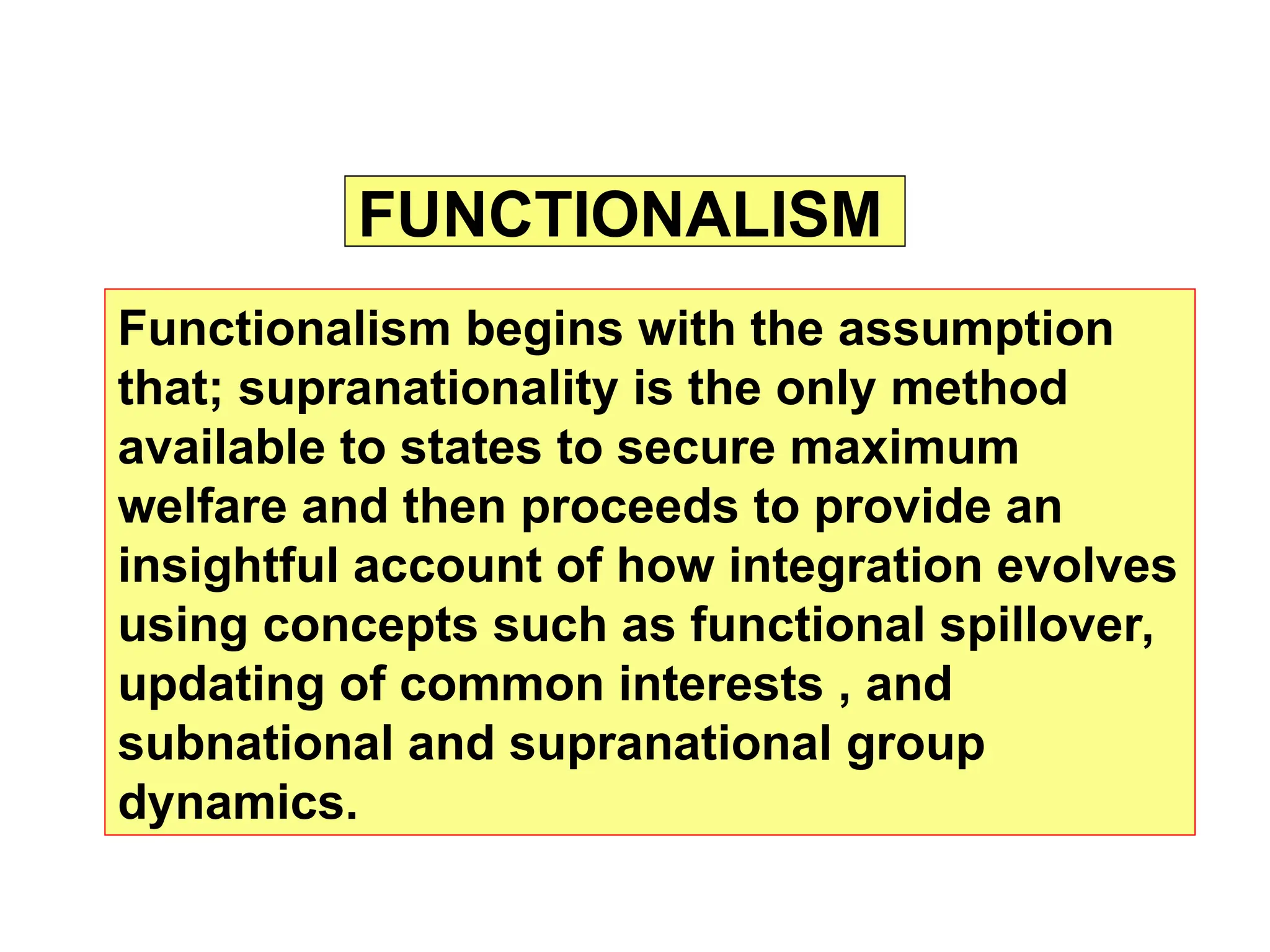FUNCTIONALISM
Functionalism begins with the assumption
that; supranationality is the only method
available to states to secure maximum
welfare and then proceeds to provide an
insightful account of how integration evolves
using concepts such as functional spillover,
updating of common interests , and
subnational and supranational group
dynamics.
 
