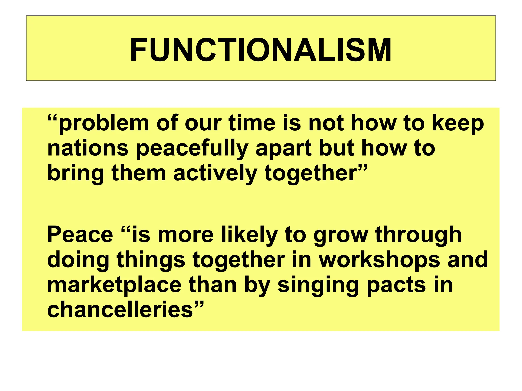 “problem of our time is not how to keep
nations peacefully apart but how to
bring them actively together”
Peace “is more likely to grow through
doing things together in workshops and
marketplace than by singing pacts in
chancelleries”
FUNCTIONALISM
 
