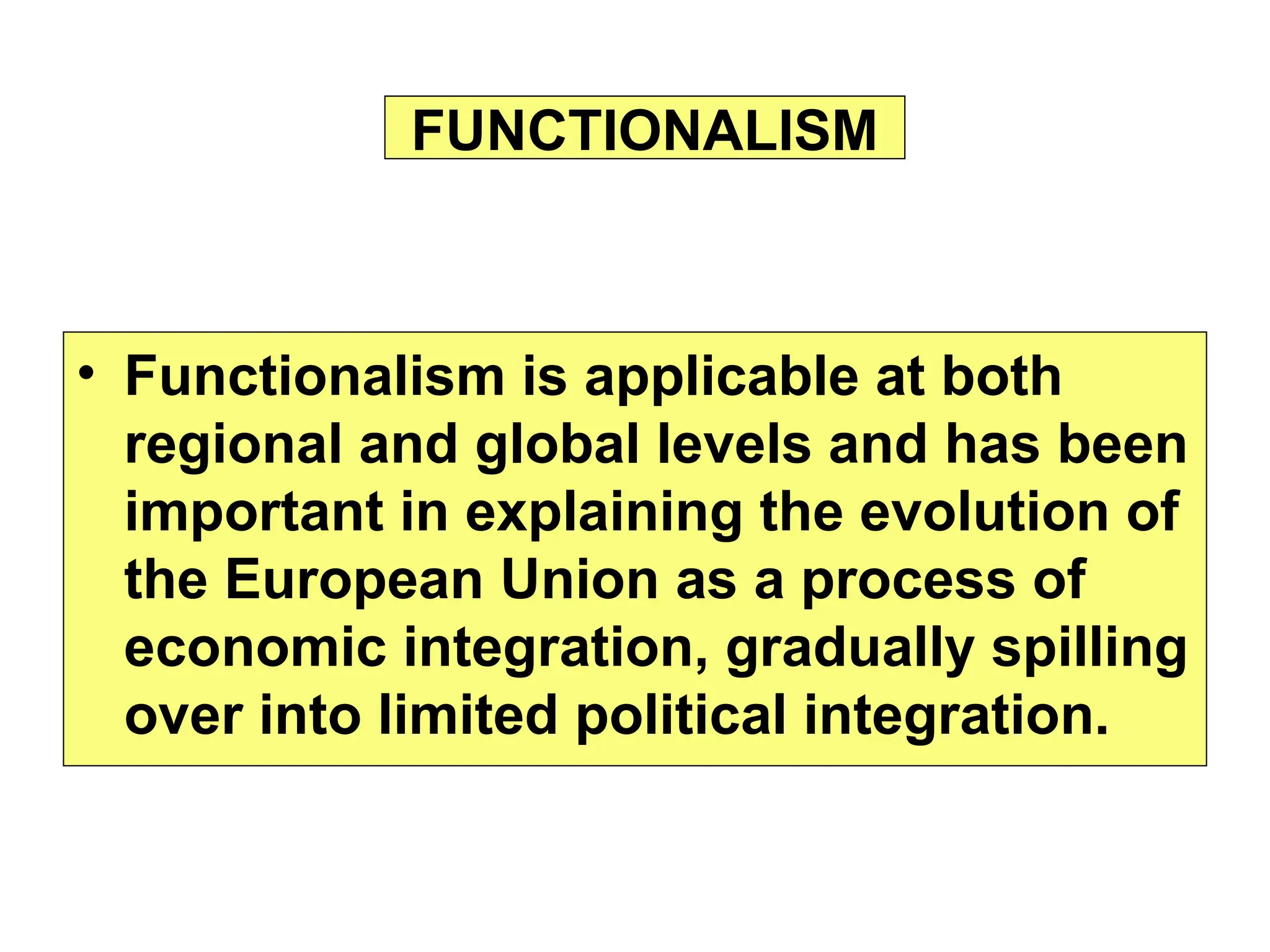 • Functionalism is applicable at both
regional and global levels and has been
important in explaining the evolution of
the European Union as a process of
economic integration, gradually spilling
over into limited political integration.
FUNCTIONALISM
 