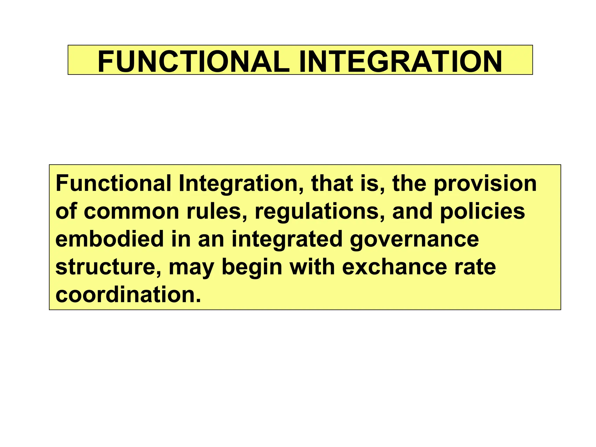 FUNCTIONAL INTEGRATION
Functional Integration, that is, the provision
of common rules, regulations, and policies
embodied in an integrated governance
structure, may begin with exchance rate
coordination.
 