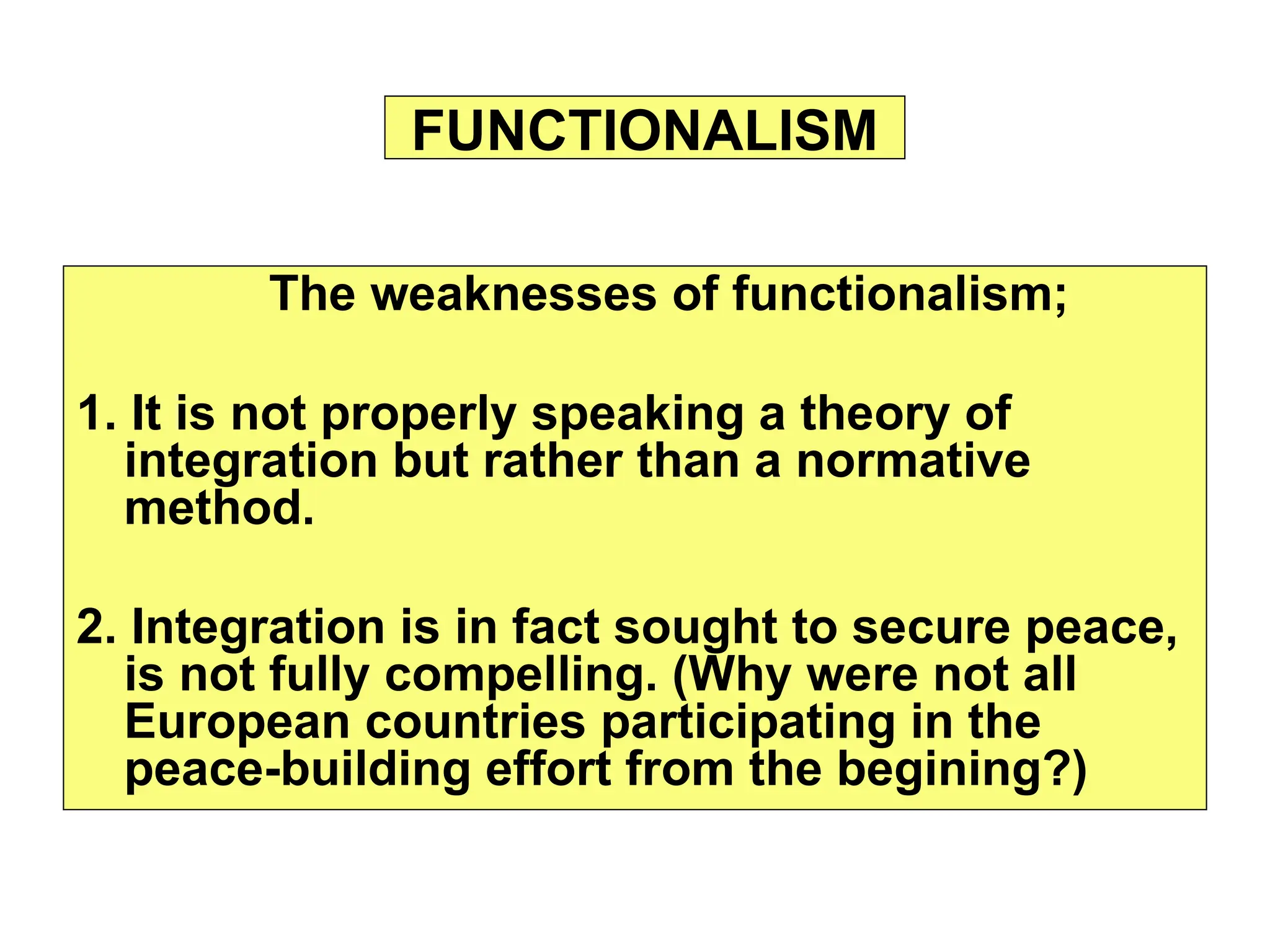 The weaknesses of functionalism;
1. It is not properly speaking a theory of
integration but rather than a normative
method.
2. Integration is in fact sought to secure peace,
is not fully compelling. (Why were not all
European countries participating in the
peace-building effort from the begining?)
FUNCTIONALISM
 