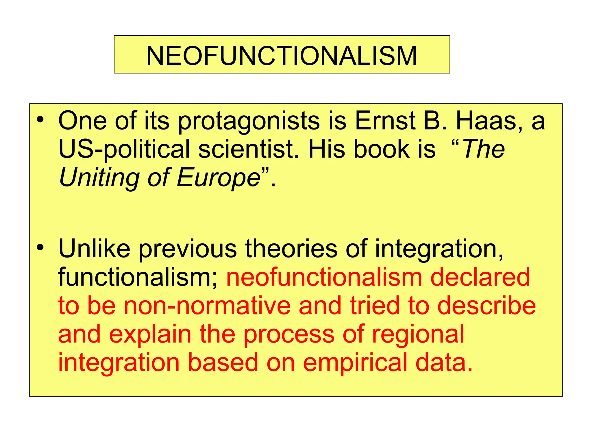 • One of its protagonists is Ernst B. Haas, a
US-political scientist. His book is “The
Uniting of Europe”.
• Unlike previous theories of integration,
functionalism; neofunctionalism declared
to be non-normative and tried to describe
and explain the process of regional
integration based on empirical data.
NEOFUNCTIONALISM
 