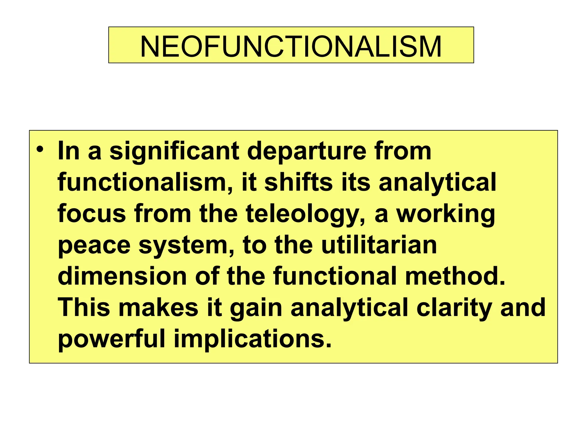 NEOFUNCTIONALISM
• In a significant departure from
functionalism, it shifts its analytical
focus from the teleology, a working
peace system, to the utilitarian
dimension of the functional method.
This makes it gain analytical clarity and
powerful implications.
 