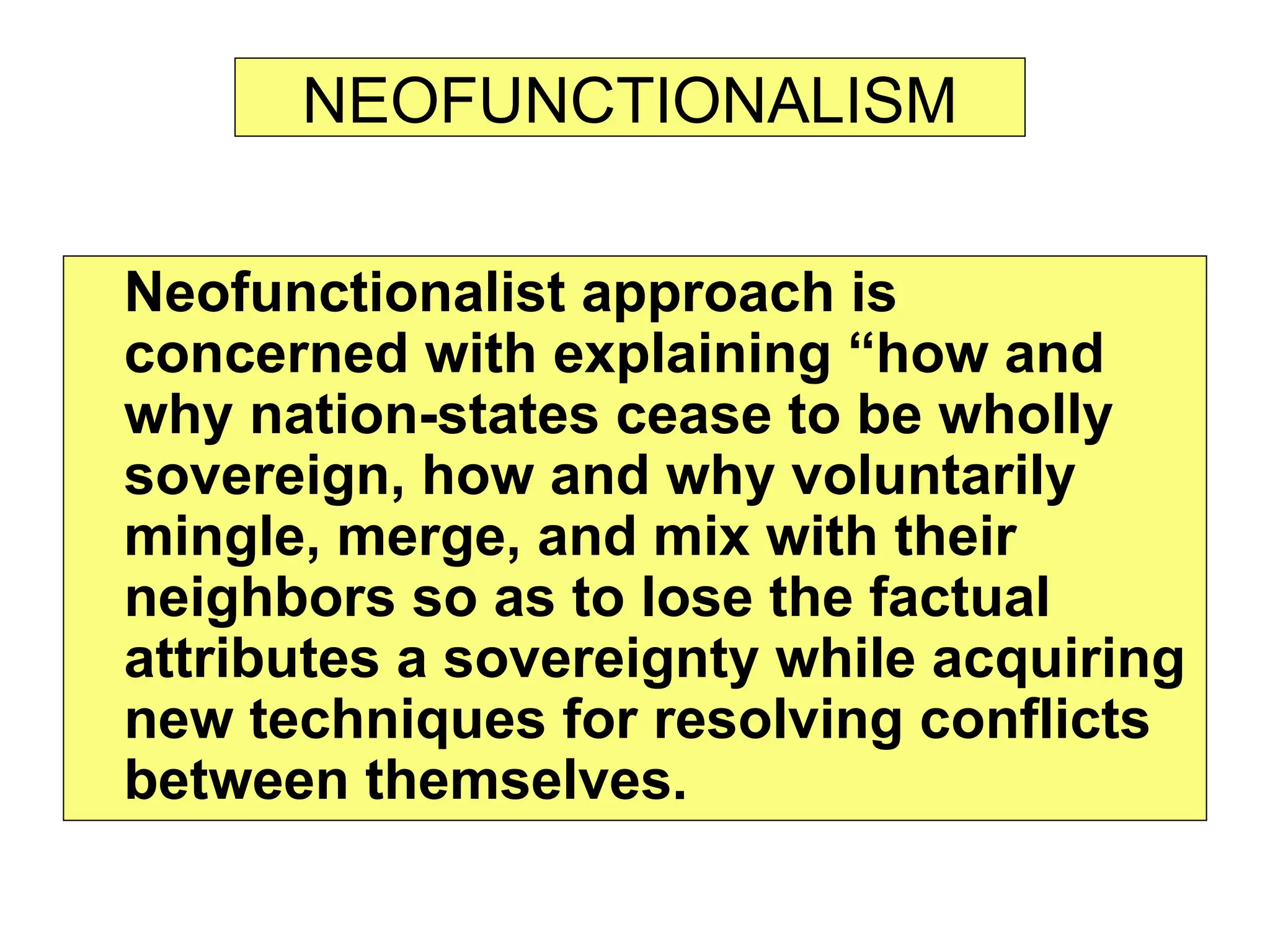 NEOFUNCTIONALISM
Neofunctionalist approach is
concerned with explaining “how and
why nation-states cease to be wholly
sovereign, how and why voluntarily
mingle, merge, and mix with their
neighbors so as to lose the factual
attributes a sovereignty while acquiring
new techniques for resolving conflicts
between themselves.
 