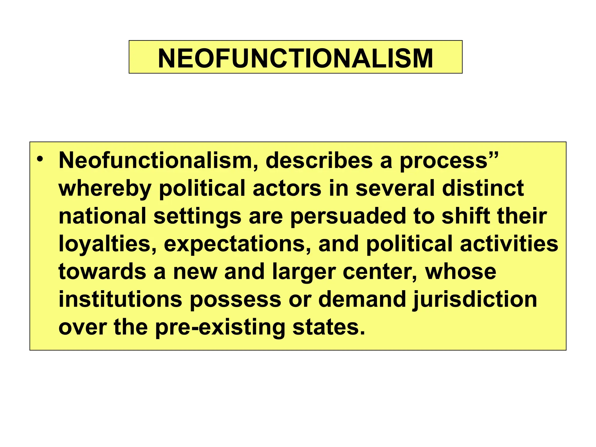 • Neofunctionalism, describes a process”
whereby political actors in several distinct
national settings are persuaded to shift their
loyalties, expectations, and political activities
towards a new and larger center, whose
institutions possess or demand jurisdiction
over the pre-existing states.
NEOFUNCTIONALISM
 