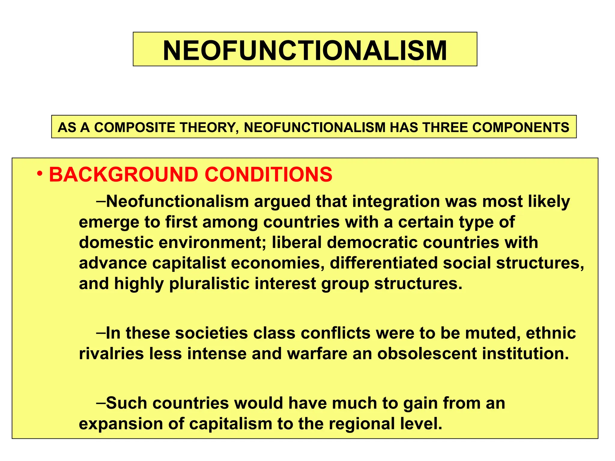 • BACKGROUND CONDITIONS
–Neofunctionalism argued that integration was most likely
emerge to first among countries with a certain type of
domestic environment; liberal democratic countries with
advance capitalist economies, differentiated social structures,
and highly pluralistic interest group structures.
–In these societies class conflicts were to be muted, ethnic
rivalries less intense and warfare an obsolescent institution.
–Such countries would have much to gain from an
expansion of capitalism to the regional level.
NEOFUNCTIONALISM
AS A COMPOSITE THEORY, NEOFUNCTIONALISM HAS THREE COMPONENTS
 