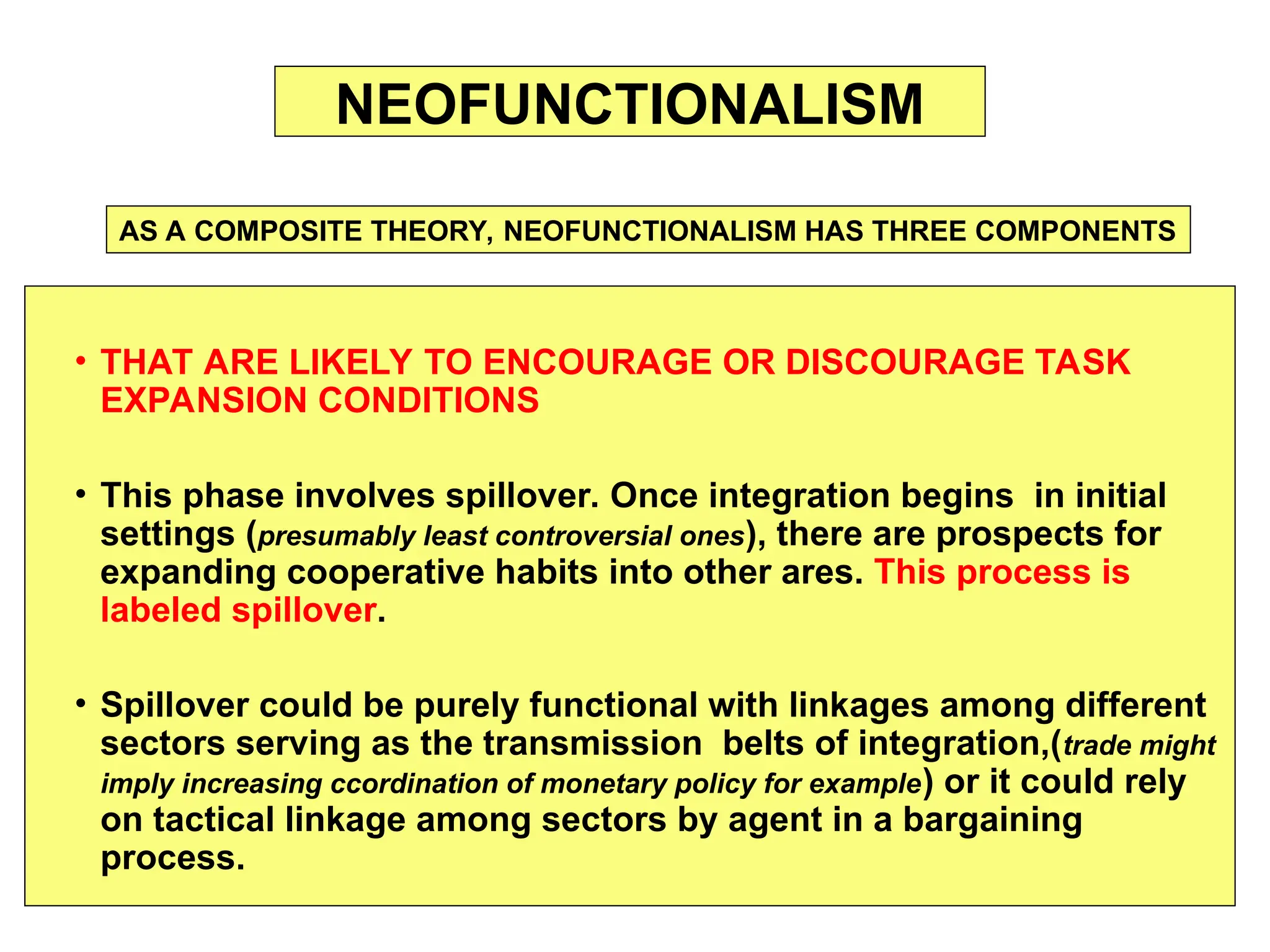 • THAT ARE LIKELY TO ENCOURAGE OR DISCOURAGE TASK
EXPANSION CONDITIONS
• This phase involves spillover. Once integration begins in initial
settings (presumably least controversial ones), there are prospects for
expanding cooperative habits into other ares. This process is
labeled spillover.
• Spillover could be purely functional with linkages among different
sectors serving as the transmission belts of integration,(trade might
imply increasing ccordination of monetary policy for example) or it could rely
on tactical linkage among sectors by agent in a bargaining
process.
NEOFUNCTIONALISM
AS A COMPOSITE THEORY, NEOFUNCTIONALISM HAS THREE COMPONENTS
 