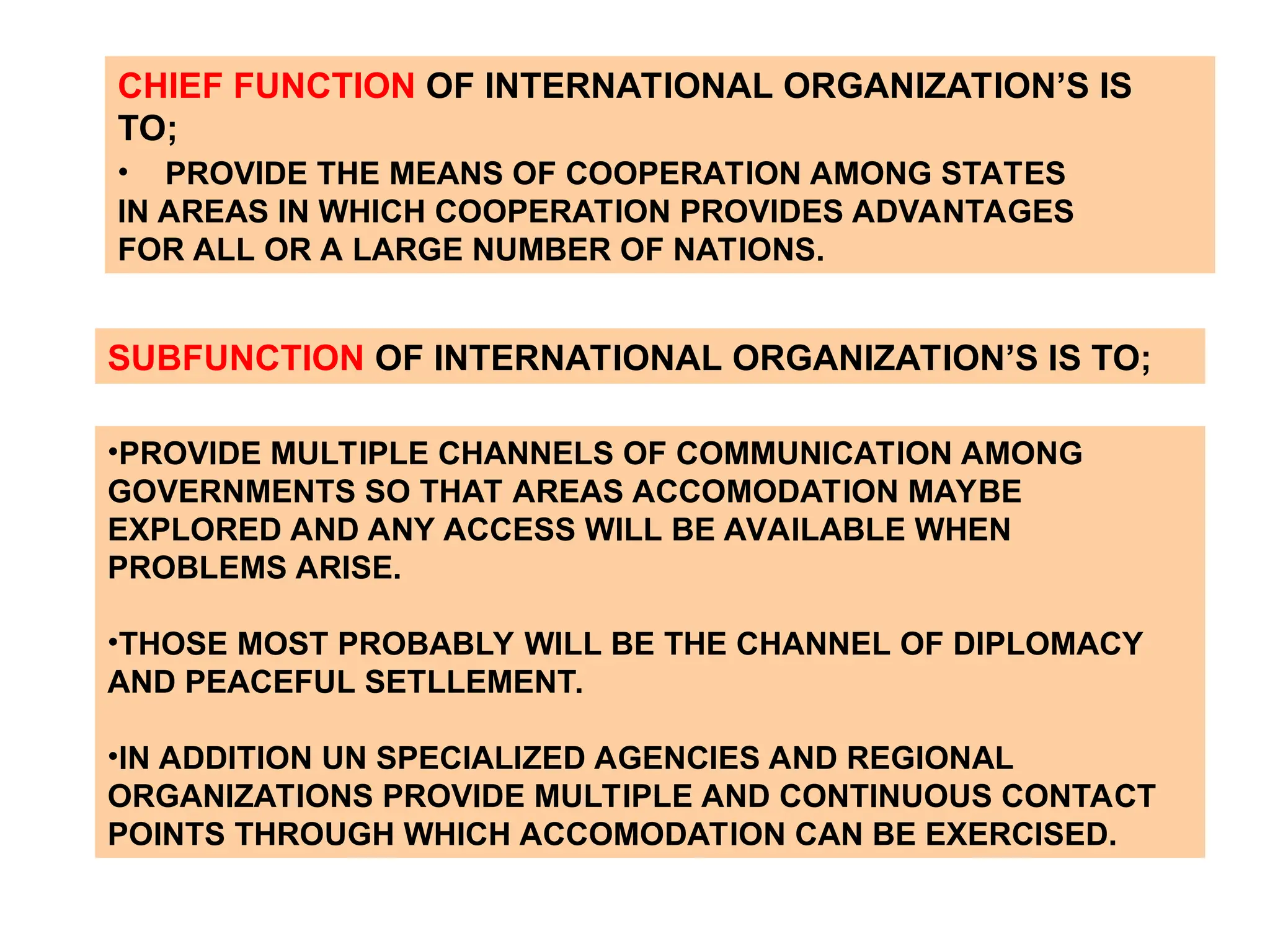 CHIEF FUNCTION OF INTERNATIONAL ORGANIZATION’S IS
TO;
• PROVIDE THE MEANS OF COOPERATION AMONG STATES
IN AREAS IN WHICH COOPERATION PROVIDES ADVANTAGES
FOR ALL OR A LARGE NUMBER OF NATIONS.
SUBFUNCTION OF INTERNATIONAL ORGANIZATION’S IS TO;
•PROVIDE MULTIPLE CHANNELS OF COMMUNICATION AMONG
GOVERNMENTS SO THAT AREAS ACCOMODATION MAYBE
EXPLORED AND ANY ACCESS WILL BE AVAILABLE WHEN
PROBLEMS ARISE.
•THOSE MOST PROBABLY WILL BE THE CHANNEL OF DIPLOMACY
AND PEACEFUL SETLLEMENT.
•IN ADDITION UN SPECIALIZED AGENCIES AND REGIONAL
ORGANIZATIONS PROVIDE MULTIPLE AND CONTINUOUS CONTACT
POINTS THROUGH WHICH ACCOMODATION CAN BE EXERCISED.
 