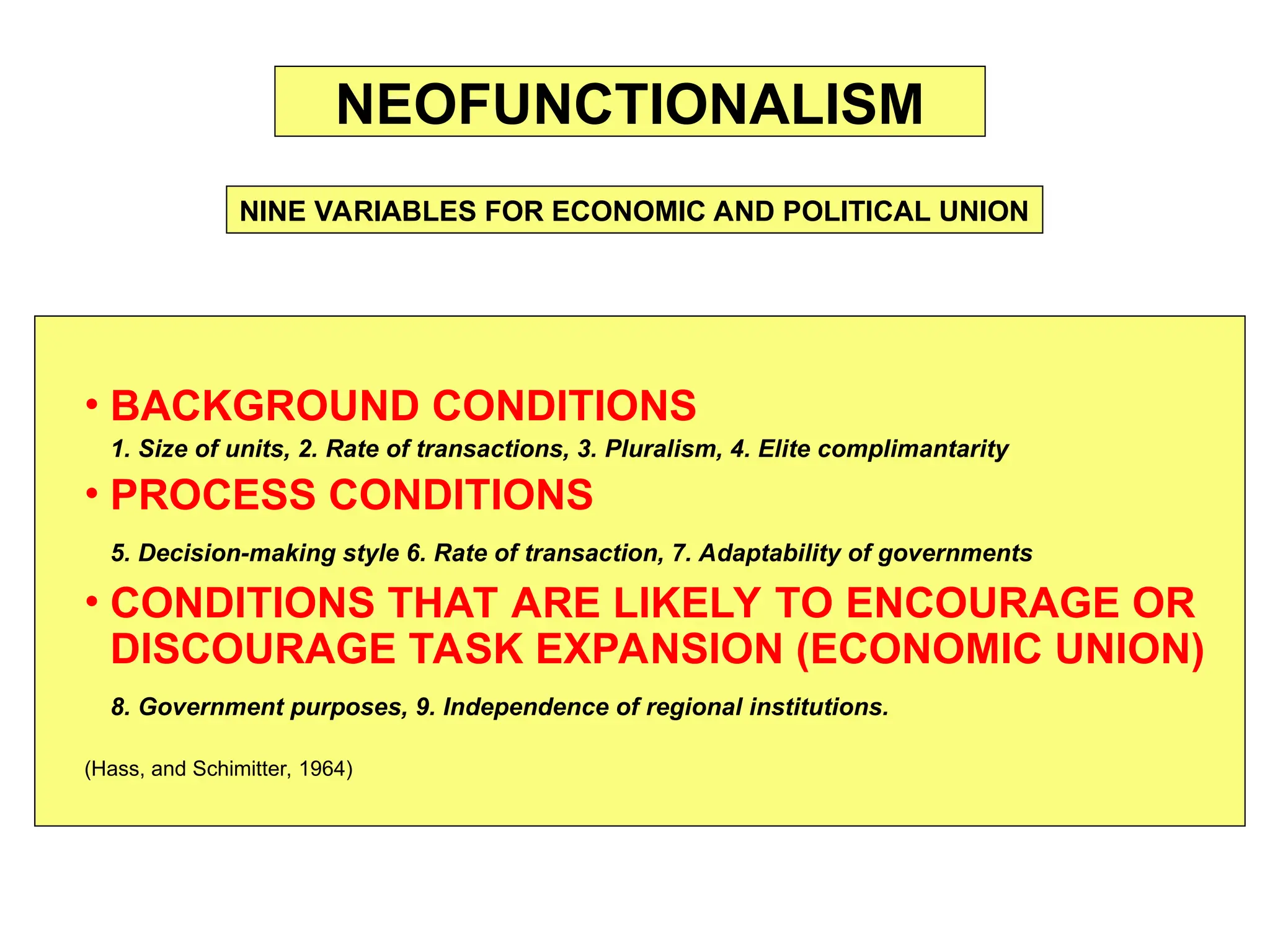 • BACKGROUND CONDITIONS
1. Size of units, 2. Rate of transactions, 3. Pluralism, 4. Elite complimantarity
• PROCESS CONDITIONS
5. Decision-making style 6. Rate of transaction, 7. Adaptability of governments
• CONDITIONS THAT ARE LIKELY TO ENCOURAGE OR
DISCOURAGE TASK EXPANSION (ECONOMIC UNION)
8. Government purposes, 9. Independence of regional institutions.
(Hass, and Schimitter, 1964)
NEOFUNCTIONALISM
NINE VARIABLES FOR ECONOMIC AND POLITICAL UNION
 