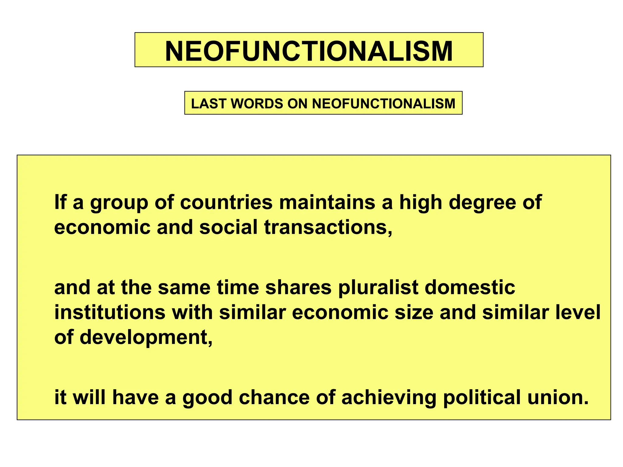 If a group of countries maintains a high degree of
economic and social transactions,
and at the same time shares pluralist domestic
institutions with similar economic size and similar level
of development,
it will have a good chance of achieving political union.
NEOFUNCTIONALISM
LAST WORDS ON NEOFUNCTIONALISM
 