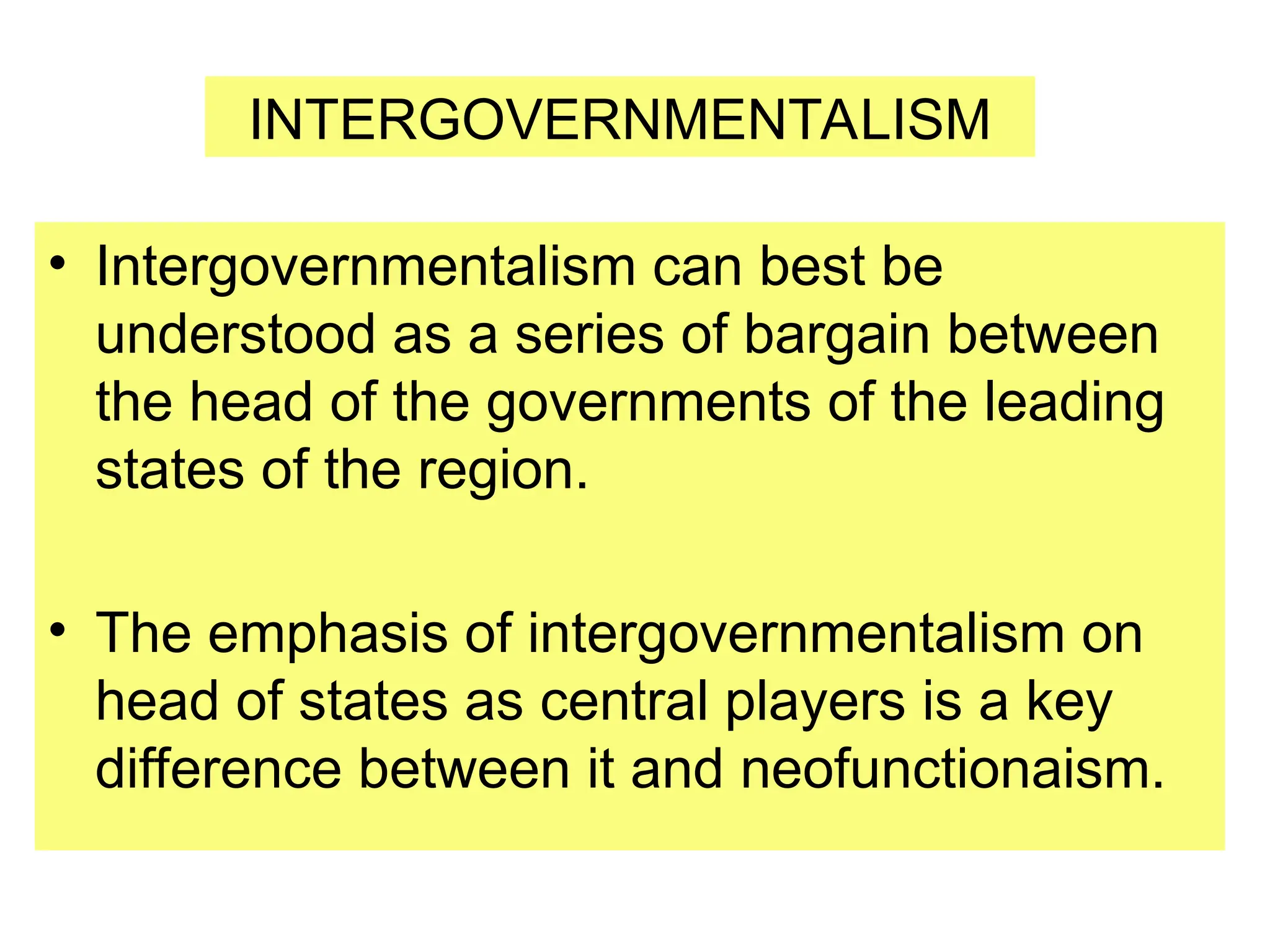 • Intergovernmentalism can best be
understood as a series of bargain between
the head of the governments of the leading
states of the region.
• The emphasis of intergovernmentalism on
head of states as central players is a key
difference between it and neofunctionaism.
INTERGOVERNMENTALISM
 