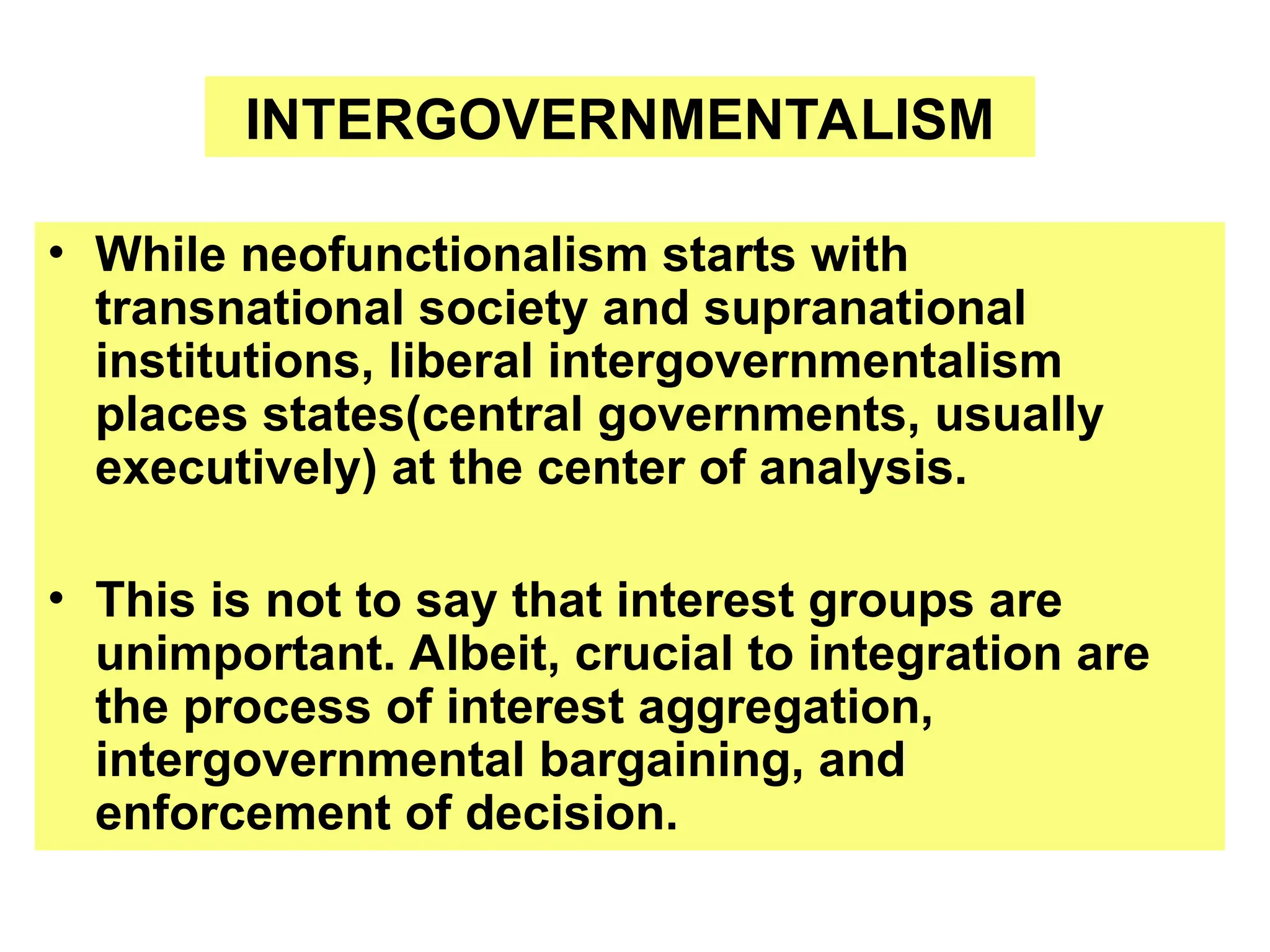 • While neofunctionalism starts with
transnational society and supranational
institutions, liberal intergovernmentalism
places states(central governments, usually
executively) at the center of analysis.
• This is not to say that interest groups are
unimportant. Albeit, crucial to integration are
the process of interest aggregation,
intergovernmental bargaining, and
enforcement of decision.
INTERGOVERNMENTALISM
 