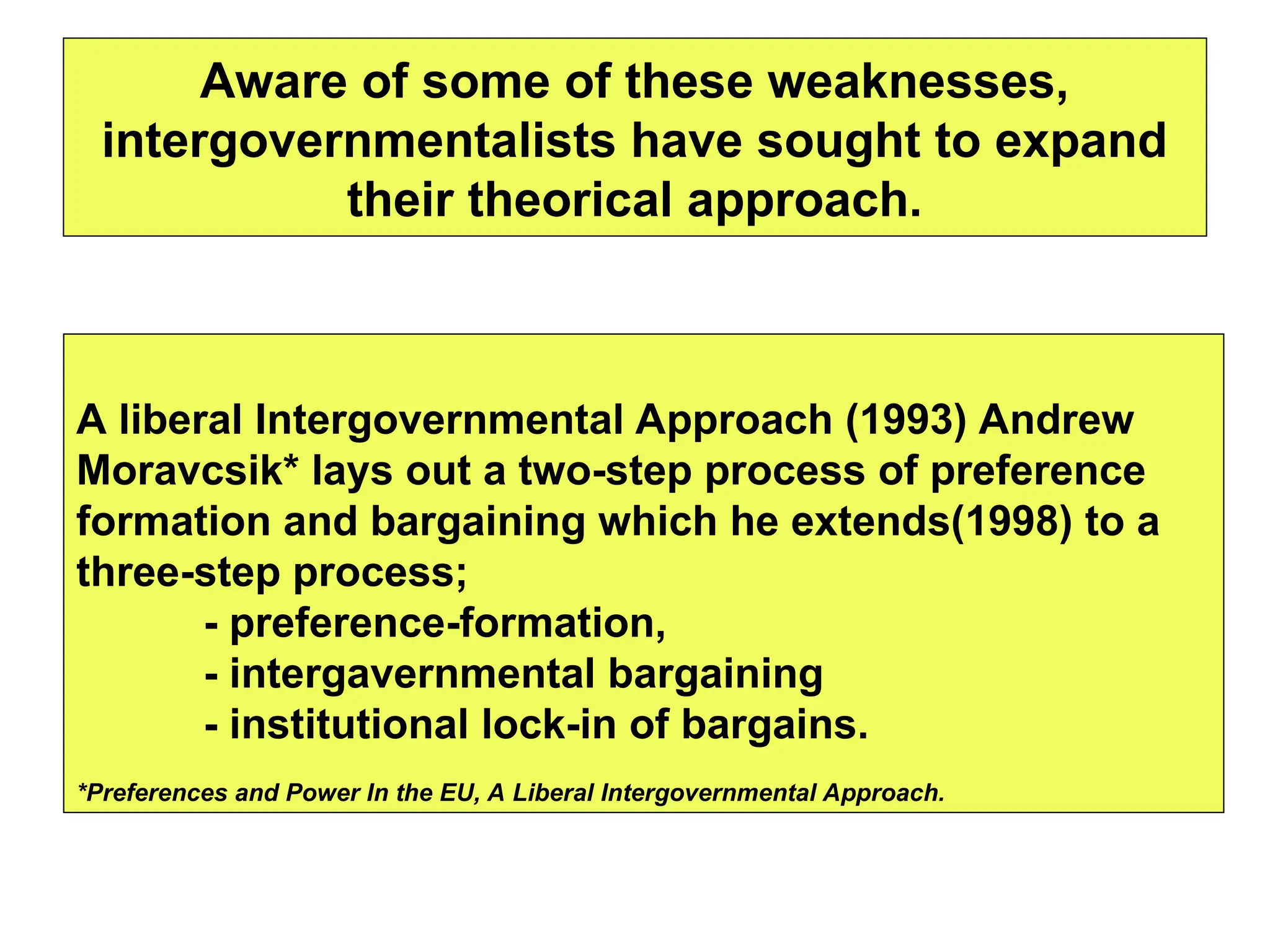 Aware of some of these weaknesses,
intergovernmentalists have sought to expand
their theorical approach.
A liberal Intergovernmental Approach (1993) Andrew
Moravcsik* lays out a two-step process of preference
formation and bargaining which he extends(1998) to a
three-step process;
- preference-formation,
- intergavernmental bargaining
- institutional lock-in of bargains.
*Preferences and Power In the EU, A Liberal Intergovernmental Approach.
 